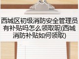 西城区初级消防安全管理员有补贴吗怎么领取呢(西城消防补贴如何领取)