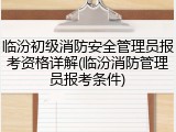 临汾初级消防安全管理员报考资格详解(临汾消防管理员报考条件)