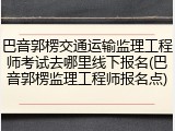 巴音郭楞交通运输监理工程师考试去哪里线下报名(巴音郭楞监理工程师报名点)