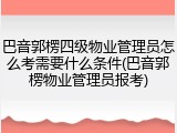 巴音郭楞四级物业管理员怎么考需要什么条件(巴音郭楞物业管理员报考)