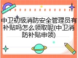 中卫初级消防安全管理员有补贴吗怎么领取呢(中卫消防补贴申领)