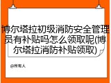 博尔塔拉初级消防安全管理员有补贴吗怎么领取呢(博尔塔拉消防补贴领取)