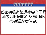 哈密初级道路运输安全工程师考试时间地点及费用(哈密初运安考信息)
