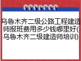 乌鲁木齐二级公路工程建造师报班费用多少钱哪里好(乌鲁木齐二级建造师培训)