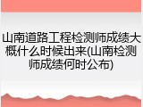 山南道路工程检测师成绩大概什么时候出来(山南检测师成绩何时公布)