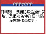 日喀则一级消防设施操作员培训及报考条件详情(消防设施操作员培训)