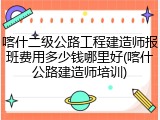 喀什二级公路工程建造师报班费用多少钱哪里好(喀什公路建造师培训)