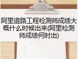 阿里道路工程检测师成绩大概什么时候出来(阿里检测师成绩何时出)