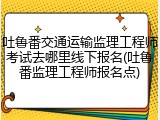 吐鲁番交通运输监理工程师考试去哪里线下报名(吐鲁番监理工程师报名点)