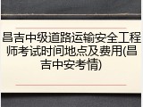 昌吉中级道路运输安全工程师考试时间地点及费用(昌吉中安考情)