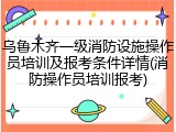 乌鲁木齐一级消防设施操作员培训及报考条件详情(消防操作员培训报考)