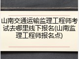 山南交通运输监理工程师考试去哪里线下报名(山南监理工程师报名点)