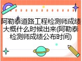 阿勒泰道路工程检测师成绩大概什么时候出来(阿勒泰检测师成绩公布时间)