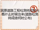 固原道路工程检测师成绩大概什么时候出来(道路检测师成绩何时公布)