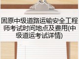 固原中级道路运输安全工程师考试时间地点及费用(中级道运考试详情)