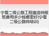 宁夏二级公路工程建造师报班费用多少钱哪里好(宁夏二级公路师培训)