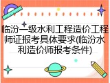 临汾一级水利工程造价工程师证报考具体要求(临汾水利造价师报考条件)