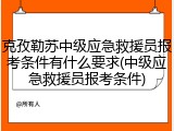 克孜勒苏中级应急救援员报考条件有什么要求(中级应急救援员报考条件)
