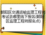 朝阳区交通运输监理工程师考试去哪里线下报名(朝阳区监理工程师报名点)