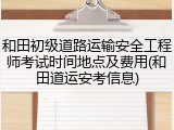 和田初级道路运输安全工程师考试时间地点及费用(和田道运安考信息)