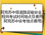 阿克苏中级道路运输安全工程师考试时间地点及费用(阿克苏中安考地点费用)