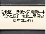 渝北区二级保安员需要年审吗怎么操作(渝北二级保安员年审流程)