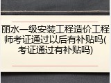 丽水一级安装工程造价工程师考证通过以后有补贴吗(考证通过有补贴吗)