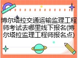 博尔塔拉交通运输监理工程师考试去哪里线下报名(博尔塔拉监理工程师报名点)