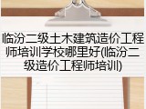临汾二级土木建筑造价工程师培训学校哪里好(临汾二级造价工程师培训)