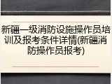 新疆一级消防设施操作员培训及报考条件详情(新疆消防操作员报考)