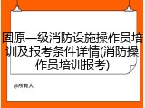 固原一级消防设施操作员培训及报考条件详情(消防操作员培训报考)