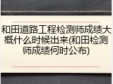 和田道路工程检测师成绩大概什么时候出来(和田检测师成绩何时公布)