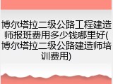 博尔塔拉二级公路工程建造师报班费用多少钱哪里好(博尔塔拉二级公路建造师培训费用)