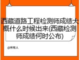 西藏道路工程检测师成绩大概什么时候出来(西藏检测师成绩何时公布)