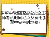 伊犁中级道路运输安全工程师考试时间地点及费用(伊犁中安考时地费)