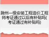 滁州一级安装工程造价工程师考证通过以后有补贴吗(考证通过有补贴吗)