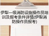 伊犁一级消防设施操作员培训及报考条件详情(伊犁消防操作员报考)