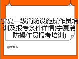 宁夏一级消防设施操作员培训及报考条件详情(宁夏消防操作员报考培训)