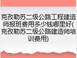 克孜勒苏二级公路工程建造师报班费用多少钱哪里好(克孜勒苏二级公路建造师培训费用)