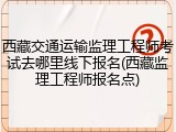 西藏交通运输监理工程师考试去哪里线下报名(西藏监理工程师报名点)