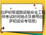 拉萨初级道路运输安全工程师考试时间地点及费用(拉萨初运安考信息)
