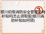 银川初级消防安全管理员有补贴吗怎么领取呢(银川消防补贴如何领)