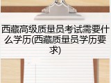 西藏高级质量员考试需要什么学历(西藏质量员学历要求)