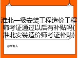淮北一级安装工程造价工程师考证通过以后有补贴吗(淮北安装造价师考证补贴)