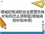 塔城初级消防安全管理员有补贴吗怎么领取呢(塔城消防补贴申领)