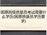 固原高级质量员考试需要什么学历(固原质量员学历要求)