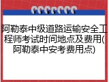 阿勒泰中级道路运输安全工程师考试时间地点及费用(阿勒泰中安考费用点)