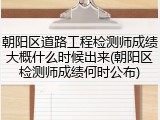 朝阳区道路工程检测师成绩大概什么时候出来(朝阳区检测师成绩何时公布)