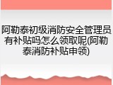 阿勒泰初级消防安全管理员有补贴吗怎么领取呢(阿勒泰消防补贴申领)