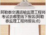 阿勒泰交通运输监理工程师考试去哪里线下报名(阿勒泰监理工程师报名点)